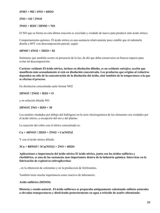 4NH3 + 502 ! 4NO + 6H2O

2NO + O2 ! 2NO2

3NO2 + H2O ! 2HN03 + NO

El NO que se forma en esta última reacción es reciclado y oxidado de nuevo para producir más ácido nítrico.

Comportamiento químico. Él ácido nítrico es una sustancia relativamente poco estable que al calentarlo
destila a 86ºC con descomposición parcial, según:

4HN03 ! 4NO2 + 2H2O + 02

fenómeno que también ocurre en presencia de la luz; de ahí que deba conservarse en frascos topacio para
evitar tal descomposición.

Carácter oxidante El ácido nítrico, incluso en disolución diluida, es un oxidante enérgico, acción que
manifiesta más acusadamente si está en disolución concentrada. Los productos que origina al reducirse
dependen no sólo de la concentración de la disolución del ácido, sinó también de la temperatura a la que
se efectua el proceso.

En disolucion concentrada suele formar NO2

2HNO3 ! 2NO2 + H2O + O

y en solución diluida NO:

2HNO3! 2NO + H2O + 30

Los metales situdados por debajo del hidrógeno en la serie electroquímica de los elementos son oxidados por
el ácido nítrico, a excepción del oro y del platino.

La reacción del cobre con el nítrico concentrado es:

Cu + 4HNO3 ! 2H2O + 2NO2 + Cu(NO3)2

Y con el ácido nítrico diluido

3Cu + 8HNO3 ! 3Cu(NO3)2 + 2NO + 4H2O

Aplicaciones e importancia del ácido nítrico El ácido nítrico, junto con los ácidos sulfúrico y
clorhídrico, es una de las sustancias mas importantes dentro de la industria química. Interviene en la
fabricación de explosivos (nitroglicerina)

, en la obtencion de colorantes y en la produccion de fertilizantes.

También tiene mucha importancia como reactivo de laboratorio.

Acido sulfúrico (H2SO4)

Historia y estado natural . El ácido sulfúroco se preparaba antiguamente calentando sulfatos naturales
a elevadas temeperaturas y disolviendo posteriormente en agua a trióxido de azufre obteniendo:


                                                                                                          24
 