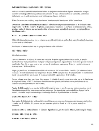Fe2(SO4)3! Fe2O3 + 3SO3 ; SO3 + H2O ! H2SO4

El ácido sulfúrico libre únicamente se encuentra en pequeñas cantidades en algunos manantiales de agua
caliente, formado posiblemente por la acción del vapor de agua sobre el sulfato de hierro (II), también se
halla, junto con el ácido clorhídrico, en el estómago de algunos moluscos

Sí son frecuentes, en cambio y muy abundantes, las sales que derivan de este ácido: los sulfatos

Obtención En la obtención industrial del ácido sulfúrico se emplean dos métodos: el de contacto, más
importante, y el de las cámaras de plomo, ya en desuso. En ambos se parte de la misma materia prima,
azufre o pirita de hierro, que por combustión primero, o por tostación la segunda , permiten obtener
dióxido de azufre:

S + O2 ! SO2; 4FeS2 + 1102 !2Fe2O3 + 8SO2

El dióxido de azufre reacciona con el oxígeno y se oxida a trióxido de azufre. Esta reacción debe efectuarse en
presencia de un catalizador.

Finalmente el SO3 reacciona con el agua para formar ácido sulfúrico

SO3 + H2O ! H2SO4

Método de contacto:

Una vez obtenmido el dióxido de azufre por tostación de piritas o por combustión de azufre, es preciso
purificarlo muy bien para eliminar cualquier vestigio de impurezas, especialmente el arsénico que envenena el
catalizador. Para ello se hace pasar el gas por una de las cámaras separadoras de polvo y posteriormente se
lava con agua y ácido sulfúrico.

El gas, ya purificado, se introduce mezclado con exceso de aire en una cámara catalítica (de contacto), donde
se oxida a trióxido de azufre a una temperatura de unos 400ºC y en presencia de un catalizador el cual también
puede ser sustituido por una mezcla de óxida de hierro (III) y pentaóxido de divanadio.

En este método no se hace reaccionar directamente el trióxido de azufre con el agua, sino que se le disuelve en
ácido pirosulfúroco H2S2O7 añadiendo simultáneamente agua en cantidad necesaria para obtener ácido
sulfúrico con una concentración del 97−99%.

Acción deshidratante. La avidez del ácido sulfúrico por el agua es tan elevada que incluso reacciona con la
llamada de composición, presente en muchas sustancias. Así, deshidrata, carbonizándolos, al papel y a la
madera (formados mayoritariamente por celulosa) y al azúcar, dejando carbón en libertad.

C12H22O11 h2so412C + 11H2O

Esta acción deshidratante del ácido sulfúrico posibilita su uso como excelente desecador de gases, de locales
cerrados, etc. E inhibidor del agua en muchos procesos químicos donde se exija la ausencia de dicha
sustancia.

Carácter ácido. El ácido sulfúrico es un ácido diprótico que, en disolución diluida, se ioniza por etapas.

H2SO4 + H2O ! HSO−4 + H3O+

HSO−4 + H2O ! SO24− + H3O+


                                                                                                             25
 
