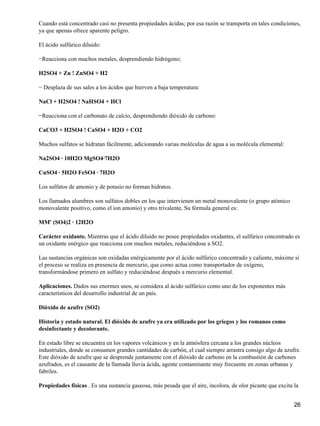 Cuando está concentrado casi no presenta propiedades ácidas; por esa razón se transporta en tales condiciones,
ya que apenas ofrece aparente peligro.

El ácido sulfúrico diluido:

−Reacciona con muchos metales, desprendiendo hidrógeno;

H2SO4 + Zn ! ZnSO4 + H2

− Desplaza de sus sales a los ácidos que hierven a baja temperatura:

NaCl + H2SO4 ! NaHSO4 + HCl

−Reacciona con el carbonato de calcio, desprendiendo dióxido de carbono:

CaCO3 + H2SO4 ! CaSO4 + H2O + CO2

Muchos sulfatos se hidratan fácilmente, adicionando varias moléculas de agua a su molécula elemental:

Na2SO4 · 10H2O MgSO4·7H2O

CuSO4 · 5H2O FeSO4 · 7H2O

Los sulfatos de amonio y de potasio no forman hidratos.

Los llamados alumbres son sulfatos dobles en los que intervienen un metal monovalente (o grupo atómico
monovalente positivo, como el ion amonio) y otro trivalente, Su fórmula general es:

MM' (SO4)2 · 12H2O

Carácter oxidante. Mientras que el ácido diluido no posee propiedades oxidantes, el sulfúrico concentrado es
un oxidante enérgico que reacciona con muchos metales, reduciéndose a SO2.

Las sustancias orgánicas son oxidadas enérgicamente por el ácido sulfúrico concentrado y caliente, máxime si
el proceso se realiza en presencia de mercurio, que como actua como transportador de oxígeno,
transformándose primero en sulfato y reduciéndose después a mercurio elemental.

Aplicaciones. Dados sus enormes usos, se considera al ácido sulfúrico como uno de los exponentes más
característicos del desarrollo industrial de un país.

Dióxido de azufre (SO2)

Historia y estado natural. El dióxido de azufre ya era utilizado por los griegos y los romanos como
desinfectante y decolorante.

En estado libre se encuentra en los vapores volcánicos y en la atmósfera cercana a los grandes núcleos
industriales, donde se consumen grandes cantidades de carbón, el cual siempre arrastra consigo algo de azufre.
Este dióxido de azufre que se desprende juntamente con el dióxido de carbono en la combustión de carbones
azufrados, es el causante de la llamada lluvia ácida, agente contaminante muy frecuente en zonas urbanas y
fabriles.

Propiedades físicas . Es una sustancia gaseosa, más pesada que el aire, incolora, de olor picante que excita la


                                                                                                             26
 