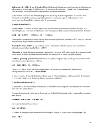 Aplicaciones del SO2 y de sus derivados. El dióxido de azufre líquido, exento de humedad se utilizaba como
refrigerante en la fabricacion de hielo debido a su bajo punto de ebullición y elevado calor de vaporización.
En la actualidad está siendo sustituido por derivados halógenos del metano.

Es frecuente la utilización del SO2 en la preparación de vinos y de diversos productos en conserva para
eliminar la acción de las bacterias que puedan alterarlos. Es preceptivo que el SO2 empleado como
conservante sea eliminado del producto antes de ser envasado.

Trióxido de azufre (SO3)

Estado natural El trióxido de azufre, SO3, suele encontrarse en cantidades relativamente pequeñas en la
atmósfera próxima a los núcleos industriales, como consecuencia de la oxidación al aire del dióxido de azufre.

2SO2 + O2 ! 2SO3 "G= −9,93 kJ/mol "H= − 94,5 kJ/mol

Esta reacción a temperatura ordinaria, es muy lenta y con un rendimiento muy bajo en SO3; tiene por tanto, el
equilibrio muy desplazado hacia la izquierda.

Propiedades físicas. El SO3 es una sustancia sólida a temperatura ambiente aunque suele encontrarse
habitualmente en la fase líquida. Hierve a 44,5ºC

Obtención. Se puede obtener en laboratorio conduciendo vapores de SO2, consecuencia de la combustión del
azufre, través de aianto platinado y condensando el gas obtenido en un frasco enfriado con hielo,

Conducta química y aplicaciones El SO3 posee una gran avidez por el agua, con la que reacciona de forma
muy violenta para originar ácido sulfúrico.

SO3 + H2O! H2SO4 "H=− 130 kJ/mol

Debido a su carácter ácido, reacciona enérgicamente con muchos óxidos metálicos, formando los
correspondientes sulfatos: SO3 + BaO ! BaSO4

El mayor consumo de trióxido de azufre se dirige hacia la obtención de ácido sulfúrico (método de contacto)
y, ya en menor grado, en la síntesis de algunos compuestos orgánicos.

El dióxido de nitrógeno (NO2)

Es uno de los óxidos más estables del nitrógeno; su estructura molecular puede considerarse como resonante
entre estas dos formas límite:

Es un gas de color pardo rojizo, que se desprende con facilidad al tratar ácido nítrico concentrado con metales
poco activos:

4HNO3 + Cu ! Cu(NO3)2 + 2H2O + 2NO2

o al oxidarse al aire el óxido nítrico:

2NO + O2 ! 2NO2

El dióxido de nitrógeno tiende a asociarse fácilmente para originar el tetraóxido de dinitrógeno (N2O4):

2NO2 ! N2O4


                                                                                                            28
 