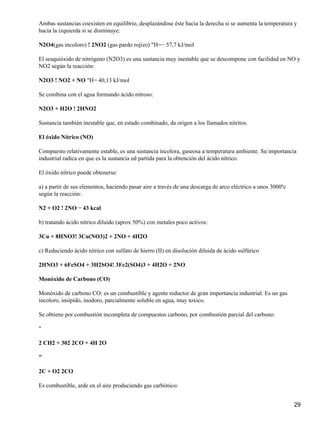 Ambas sustancias coexisten en equilibrio, desplazándose éste hacia la derecha si se aumenta la temperatura y
hacia la izquierda si se disminuye:

N2O4(gas incoloro) ! 2NO2 (gas pardo rojizo) "H=− 57,7 kJ/mol

El sesquióxido de nitrógeno (N2O3) es una sustancia muy inestable que se descompone con facilidad en NO y
NO2 según la reacción:

N2O3 ! NO2 + NO "H= 40,13 kJ/mol

Se combina con el agua formando ácido nitroso:

N2O3 + H2O ! 2HNO2

Sustancia también inestable que, en estado combinado, da origen a los llamados nitritos.

El óxido Nítrico (NO)

Compuesto relativamente estable, es una sustancia incolora, gaseosa a temperatura ambiente. Su importancia
industrial radica en que es la sustancia ed partida para la obtención del ácido nítrico.

El óxido nítrico puede obtenerse:

a) a partir de sus elementos, haciendo pasar aire a través de una descarga de arco eléctrico a unos 3000ºc
según la reacción:

N2 + O2 ! 2NO − 43 kcal

b) tratando ácido nítrico diluido (aprox 50%) con metales poco activos:

3Cu + 8HNO3! 3Cu(NO3)2 + 2NO + 4H2O

c) Reduciendo ácido nítrico con sulfato de hierro (II) en disolución diluida de ácido sulfúrico

2HNO3 + 6FeSO4 + 3H2SO4! 3Fe2(SO4)3 + 4H2O + 2NO

Monóxido de Carbono (CO)

Monóxido de carbono CO: es un combustible y agente reductor de gran importancia industrial. Es un gas
incoloro, insípido, inodoro, parcialmente soluble en agua, muy toxico.

Se obtiene por combustión incompleta de compuestos carbono, por combustión parcial del carbono:

"

2 CH2 + 302 2CO + 4H 2O

"

2C + O2 2CO

Es combustible, arde en el aire produciendo gas carbónico:


                                                                                                             29
 
