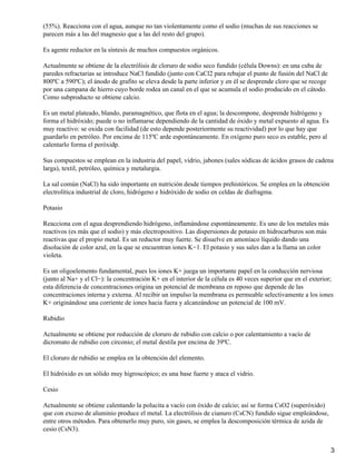 (55%). Reacciona con el agua, aunque no tan violentamente como el sodio (muchas de sus reacciones se
parecen más a las del magnesio que a las del resto del grupo).

Es agente reductor en la síntesis de muchos compuestos orgánicos.

Actualmente se obtiene de la electrólisis de cloruro de sodio seco fundido (célula Downs): en una cuba de
paredes refractarias se introduce NaCl fundido (junto con CaCl2 para rebajar el punto de fusión del NaCl de
800ºC a 590ºC); el ánodo de grafito se eleva desde la parte inferior y en él se desprende cloro que se recoge
por una campana de hierro cuyo borde rodea un canal en el que se acumula el sodio producido en el cátodo.
Como subproducto se obtiene calcio.

Es un metal plateado, blando, paramagnético, que flota en el agua; la descompone, desprende hidrógeno y
forma el hidróxido; puede o no inflamarse dependiendo de la cantidad de óxido y metal expuesto al agua. Es
muy reactivo: se oxida con facilidad (de esto depende posteriormente su reactividad) por lo que hay que
guardarlo en petróleo. Por encima de 115ºC arde espontáneamente. En oxígeno puro seco es estable, pero al
calentarlo forma el peróxidp.

Sus compuestos se emplean en la industria del papel, vidrio, jabones (sales sódicas de ácidos grasos de cadena
larga), textil, petróleo, química y metalurgia.

La sal común (NaCl) ha sido importante en nutrición desde tiempos prehistóricos. Se emplea en la obtención
electrolítica industrial de cloro, hidrógeno e hidróxido de sodio en celdas de diafragma.

Potasio

Reacciona con el agua desprendiendo hidrógeno, inflamándose espontáneamente. Es uno de los metales más
reactivos (es más que el sodio) y más electropositivo. Las dispersiones de potasio en hidrocarburos son más
reactivas que el propio metal. Es un reductor muy fuerte. Se disuelve en amoníaco líquido dando una
disolución de color azul, en la que se encuentran iones K−1. El potasio y sus sales dan a la llama un color
violeta.

Es un oligoelemento fundamental, pues los iones K+ juega un importante papel en la conducción nerviosa
(junto al Na+ y el Cl−): la concentración K+ en el interior de la célula es 40 veces superior que en el exterior;
esta diferencia de concentraciones origina un potencial de membrana en reposo que depende de las
concentraciones interna y externa. Al recibir un impulso la membrana es permeable selectivamente a los iones
K+ originándose una corriente de iones hacia fuera y alcanzándose un potencial de 100 mV.

Rubidio

Actualmente se obtiene por reducción de cloruro de rubidio con calcio o por calentamiento a vacío de
dicromato de rubidio con circonio; el metal destila por encima de 39ºC.

El cloruro de rubidio se emplea en la obtención del elemento.

El hidróxido es un sólido muy higroscópico; es una base fuerte y ataca el vidrio.

Cesio

Actualmente se obtiene calentando la polucita a vacío con óxido de calcio; así se forma CsO2 (superóxido)
que con exceso de aluminio produce el metal. La electrólisis de cianuro (CsCN) fundido sigue empleándose,
entre otros métodos. Para obtenerlo muy puro, sin gases, se emplea la descomposición térmica de azida de
cesio (CsN3).


                                                                                                                3
 