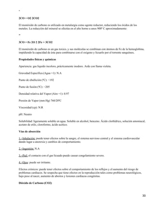 "

2CO + O2 2CO2

El monóxido de carbono es utilizado en metalurgia como agente reductor, reduciendo los óxidos de los
metales. La reducción del mineral se efectúa en el alto horno a unos 900º C aproximadamente:

"

3CO + Fe 2O 2 2Fe + 3CO2

El monóxido de carbono es un gas toxico, y sus moléculas se combinan con átomos de Fe de la hemoglobina,
impidiendo la capacidad de ésta para combinarse con el oxígeno y licuarlo por el torrente sanguíneo.

Propiedades físicas y químicas

Apariencia: gas liquido incoloro, prácticamente inodoro. Arde con llama violeta.

Gravedad Específica (Agua =1): N.A

Punto de ebullición (ºC): −192

Punto de fusión (ºC): −205

Densidad relativa del Vapor (Aire =1): 0.97

Presión de Vapor (mm Hg) 760/20ºC

Viscosidad (cp): N.R

pH: Neutro

Solubilidad: ligeramente soluble en agua. Soluble en alcohol, benceno. Ácido clorhídrico, solución amoniacal,
acetato de etilo, cloroformo, ácido acético.

Vías de absorción

1.−Inhalación: puede tener efectos sobre la sangre, el sistema nervioso central y el sistema cardiovascular
dando lugar a anorexia y cambios de comportamiento.

2.−Ingestión: N.A

3.−Piel: el contacto con el gas licuado puede causar congelamiento severo.

4.−Ojos: puede ser irritante.

Efectos crónicos: puede tener efectos sobre el comportamiento de los reflejos y el aumento del riesgo de
problemas cardiacos. Se sospecha que tiene efectos en la reproducción tales como problemas neurológicos,
bajo peso al nacer, aumento de abortos y lesiones cardiacas congénitas.

Dióxido de Carbono (CO2)



                                                                                                              30
 