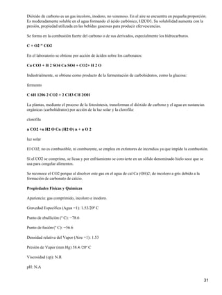 Dióxido de carbono es un gas incoloro, inodoro, no venenoso. En el aire se encuentra en pequeña proporción.
Es moderadamente soluble en el agua formando el ácido carbónico, H2CO3. Su solubilidad aumenta con la
presión, propiedad utilizada en las bebidas gaseosas para producir efervescencias.

Se forma en la combustión fuerte del carbono o de sus derivados, especialmente los hidrocarburos.

C + O2 " CO2

En el laboratorio se obtiene por acción de ácidos sobre los carbonatos:

Ca CO3 + H 2 SO4 Ca SO4 + CO2+ H 2 O

Industrialmente, se obtiene como producto de la fermentación de carbohidratos, como la glucosa:

fermento

C 6H 1206 2 CO2 + 2 CH3 CH 2OH

La plantas, mediante el proceso de la fotosíntesis, transforman el dióxido de carbono y el agua en sustancias
orgánicas (carbohidratos) por acción de la luz solar y la clorofila:

clorofila

n CO2 +n H2 O Cn (H2 O) n + n O 2

luz solar

El CO2, no es combustible, ni comburente, se emplea en extintores de incendios ya que impide la combustión.

Si el CO2 se comprime, se licua y por enfriamiento se convierte en un sólido denominado hielo seco que se
usa para congelar alimentos.

Se reconoce el CO2 porque al disolver este gas en el agua de cal Ca (OH)2; de incoloro a gris debido a la
formación de carbonato de calcio.

Propiedades Físicas y Químicas

Apariencia: gas comprimido, incoloro e inodoro.

Gravedad Específica (Agua =1): 1.53/20º C

Punto de ebullición (º C): −78.6

Punto de fusión (º C): −56.6

Densidad relativa del Vapor (Aire =1): 1.53

Presión de Vapor (mm Hg) 58.4 /20º C

Viscosidad (cp): N.R

pH: N.A


                                                                                                            31
 