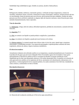Solubilidad: baja solubilidad en agua. Soluble en acetona, alcohol e hidrocarburos.

Usos

Refrigeración, bebidas carbónicas, intermedio químico, verificador de bajas temperaturas, extintor de
incendios, atmósferas inertes, aerosoles, tratamiento de aguas municipales, medicina, enriquecimiento del aire
en casa húmedas, fuente de presión para usos diversos, gas de protección para soldadura, siembra de nubes
para provocar lluvia artificial, moderador en algunos tipos de reactores nucleares, inmovilización para matar
animales humanitariamente, lásers especiales.

Vías de absorción

1.− Inhalación: vértigo, dolor de cabeza, dificultad respiratoria, pérdida de conocimiento y aumento del tono
muscular.

2.− Ingestión: N.A

3.− Piel: en contacto con líquido se puede producir congelación y quemaduras.

4.− Ojos: en contacto con líquido se puede provocar lesiones en la córnea.

5.− Efectos crónicos: La sustancia puede tener efectos sobre el nivel de estrés, dando lugar a trastornos
emocionales e irritabilidad creciente. Una exposición prolongada o repetida produce aumento del ritmo
respiratorio, dolores de cabeza y ligeros trastornos metabólicos.

El efecto invernadero

Actualmente el planeta está sufriendo cambios en su temperatura, causada principalmente por el aumento en
la producción de gases que provocan el llamado Efecto Invernadero (gases de invernadero). Estos gases
(principalmente el dióxido de carbono (CO2) se encargan de absorber la energía emitida por el Sol,
impidiendo que los días sean demasiado calurosos o las noches demasiado frías; el aumento en la emisión de
estos gases provoca cambios en los regímenes de lluvia, incremento en la desertización, alteraciones en la
agricultura, y la descongelación de los casquetes polares, los cuales aumentan el nivel del mar, inundando las
zonas costeras y continentales en todo el mundo.

Descripción del proceso




A: Absorción de la radiación emitida por el Sol en las capas atmosféricas


                                                                                                            32
 