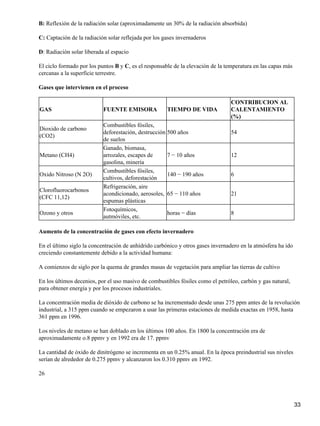 B: Reflexión de la radiación solar (aproximadamente un 30% de la radiación absorbida)

C: Captación de la radiación solar reflejada por los gases invernaderos

D: Radiación solar liberada al espacio

El ciclo formado por los puntos B y C, es el responsable de la elevación de la temperatura en las capas más
cercanas a la superficie terrestre.

Gases que intervienen en el proceso

                                                                                 CONTRIBUCION AL
GAS                        FUENTE EMISORA             TIEMPO DE VIDA             CALENTAMIENTO
                                                                                 (%)
                           Combustibles fósiles,
Dioxido de carbono
                           deforestación, destrucción 500 años                   54
(CO2)
                           de suelos
                           Ganado, biomasa,
Metano (CH4)               arrozales, escapes de      7 − 10 años                12
                           gasolina, minería
                           Combustibles fósiles,
Oxido Nitroso (N 2O)                                  140 − 190 años             6
                           cultivos, deforestación
                           Refrigeración, aire
Clorofluorocarbonos
                           acondicionado, aerosoles, 65 − 110 años               21
(CFC 11,12)
                           espumas plásticas
                           Fotoquímicos,
Ozono y otros                                         horas − días               8
                           autmóviles, etc.

Aumento de la concentración de gases con efecto invernadero

En el último siglo la concentración de anhídrido carbónico y otros gases invernadero en la atmósfera ha ido
creciendo constantemente debido a la actividad humana:

A comienzos de siglo por la quema de grandes masas de vegetación para ampliar las tierras de cultivo

En los últimos decenios, por el uso masivo de combustibles fósiles como el petróleo, carbón y gas natural,
para obtener energía y por los procesos industriales.

La concentración media de dióxido de carbono se ha incrementado desde unas 275 ppm antes de la revolución
industrial, a 315 ppm cuando se empezaron a usar las primeras estaciones de medida exactas en 1958, hasta
361 ppm en 1996.

Los niveles de metano se han doblado en los últimos 100 años. En 1800 la concentración era de
aproximadamente o.8 ppmv y en 1992 era de 17. ppmv

La cantidad de óxido de dinitrógeno se incrementa en un 0.25% anual. En la época preindustrial sus niveles
serían de alrededor de 0.275 ppmv y alcanzaron los 0.310 ppmv en 1992.

26




                                                                                                              33
 