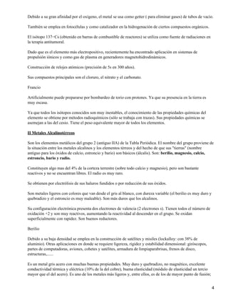 Debido a su gran afinidad por el oxígeno, el metal se usa como getter ( para eliminar gases) de tubos de vacío.

También se emplea en fotocélulas y como catalizador en la hidrogenación de ciertos compuestos orgánicos.

El isótopo 137−Cs (obtenido en barras de combustible de reactores) se utiliza como fuente de radiaciones en
la terapia antitumoral.

Dado que es el elemento más electropositivo, recientemente ha encontrado aplicación en sistemas de
propulsión iónicos y como gas de plasma en generadores magnetohidrodinámicos.

Construcción de relojes atómicos (precisión de 5s en 300 años).

Sus compuestos principales son el cloruro, el nitrato y el carbonato.

Francio

Artificialmente puede prepararse por bombardeo de torio con protones. Ya que su presencia en la tierra es
muy escasa.

Ya que todos los isótopos conocidos son muy inestables, el conocimiento de las propiedades químicas del
elemento se obtiene por métodos radioquímicos (sólo se trabaja con trazas). Sus propiedades químicas se
asemejan a las del cesio. Tiene el peso equivalente mayor de todos los elementos.

II Metales Alcalinotérreos

Son los elementos metálicos del grupo 2 (antiguo IIA) de la Tabla Periódica. El nombre del grupo proviene de
la situación entre los metales alcalinos y los elementos térreos y del hecho de que sus "tierras" (nombre
antiguo para los óxidos de calcio, estroncio y bario) son básicos (álcalis). Son: berilio, magnesio, calcio,
estroncio, bario y radio.

Constituyen algo mas del 4% de la corteza terrestre (sobre todo calcio y magnesio), pero son bastante
reactivos y no se encuentran libres. El radio es muy raro.

Se obtienen por electrólisis de sus haluros fundidos o por reducción de sus óxidos.

Son metales ligeros con colores que van desde el gris al blanco, con dureza variable (el berilio es muy duro y
quebradizo y el estroncio es muy maleable). Son más duros que los alcalinos.

Su configuración electrónica presenta dos electrones de valencia (2 electrones s). Tienen todos el número de
oxidación +2 y son muy reactivos, aumentando la reactividad al descender en el grupo. Se oxidan
superficialmente con rapidez. Son buenos reductores.

Berilio

Debido a su baja densidad se emplea en la construcción de satélites y misiles (lockalloy: con 38% de
aluminio). Otras aplicaciones en donde se requiere ligereza, rigidez y estabilidad dimensional: giróscopos,
partes de computadoras, aviones, cohetes y satélites, armadura de limpiaparabrisas, frenos de disco,
estructuras,......

Es un metal gris acero con muchas buenas propiedades. Muy duro y quebradizo, no magnético, excelente
conductividad térmica y eléctrica (10% de la del cobre), buena elasticidad (módulo de elasticidad un tercio
mayor que el del acero). Es uno de los metales más ligeros y, entre ellos, es de los de mayor punto de fusión;


                                                                                                                 4
 