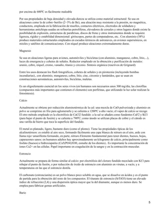 por encima de 600ºC es fácilmente maleable

Por sus propiedades de baja densidad y elevada dureza se utiliza como material estructural: Se usa en
aleaciones como la de cobre−berilio (2−3% de Be), una aleación muy resistente a la presión, no magnética,
conductora, empleada en la fabricación de muelles, contactos eléctricos, electrodos de soldadura y
herramientas antichispa usadas en refinerías petrolíferas, elevadores de cereales y otros lugares donde existe la
posibilidad de explosión, estructuras de parabrisas, discos de freno y otros instrumentos donde se requiere
ligereza, rigidez y estabilidad dimensional: giróscopos, partes de computadoras, etc.. Con aluminio (38%)
produce materiales estructurales empleados en escudos térmicos de astronaves, en aviones supersónicos, en
misiles y satélites de comunicaciones. Con níquel produce aleaciones extremadamente duras.

Magnesio

Se usa en aleaciones ligeras para aviones, automóviles y bicicletas (con aluminio, manganeso, cobre, litio,...),
luces de emergencia y cohetes de señales. Reductor empleado en la obtención y purificación de metales:
uranio, cobre, níquel, cromo, vanadio, titanio y circonio. Síntesis orgánica (reactivos de Grignard).

Entre los usos destacan los flash fotográficos, cohetes de señales y en pirotecnia (incluyendo bombas
incendiarias)., con aluminio, manganeso, cobre, litio, cinc, circonio y lantánidos, que se usan en
construcciones aeronáuticas, automóviles, bicicletas, maletas.

Es un oligoelemento esencial en los seres vivos (en humanos son necesarios unos 300 mg/día; las clorofilas
(compuestos más importantes que contienen el elemento) son porfirinas, que utilizando la luz solar realizan la
fotosíntesis).

Calcio

Actualmente se obtiene por reducción aluminotérmica de la cal: una mezcla de CaO pulverizada y aluminio en
polvo se comprime en frío para aglomerarlo y se calienta a 1200ºC a alto vacío; el vapor de calcio se recoge.
El otro método empleado es la electrólisis de CaCl2 fundido: a la sal se añaden como fundentes CaF2 y KCl
(para bajar el punto de fusión) y se calienta a 790ºC; como ánodo se utilizan placas de cobre y el cátodo es
una varilla de hierro que toca la superficie del fundido.

El metal es plateado, ligero, bastante duro (como el plomo). Tiene las propiedades típicas de los
alcalinotérreos: es estable al aire seco, formando fácilmente una capa blanca de nitruro en el aire, arde con
llama rojo−amarillenta formando, en parte, nitruro.Elemento fundamental para tener dientes, huesos, hojas,
caparazones sanos: en humanos adultos hay aproximadamente un kilogramo de calcio, principalmente como
fosfato (huesos) e hidroxiapatito (Ca5(PO4)3OH, esmalte de los dientes).. Es importante la concentración de
iones Ca2+ en las células. Papel importante en coagulación de la sangre y en la contracción muscular.

Estroncio

Actualmente se prepara de forma similar al calcio: por electrólisis del cloruro fundido mezclado con KCl para
rebajar el punto de fusión, o por reducción de óxido de estroncio con aluminio en virutas, a vacío, y a
temperaturas en las que el estroncio destila.

El carbonato (estroncianita) es un polvo blanco poco soluble en agua, que se disuelve en ácidos y es el punto
de partida para la obtención del resto de los compuestos. El titanato de estroncio (SrTiO3) tiene un elevado
índice de refracción (2,4) y una dispersión óptica mayor que la del diamante, aunque es menos duro. Se
emplea para fabricar gemas artificiales.

Bario


                                                                                                                5
 