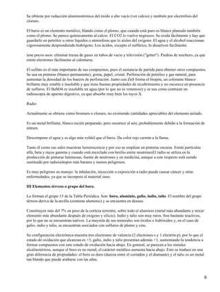Se obtiene por reducción aluminotérmica del óxido a alto vacío (ver calcio) y también por electrólisis del
cloruro.

El bario es un elemento metálico, blando como el plomo, que cuando está puro es blanco plateado también
como el plomo. Se parece químicamente al calcio. El CO2 lo vuelve negruzco. Se oxida fácilmente y hay que
guardarlo en petróleo u otros líquidos o atmósferas que lo aíslen del oxígeno. El agua y el alcohol reaccionan
vigorosamente desprendiendo hidrógeno. Los ácidos, excepto el sulfúrico, lo disuelven fácilmente.

iene pocos usos: eliminar trazas de gases en tubos de vacío y televisión ("getter"). Piedras de mechero, ya que
emite electrones fácilmente al calentarse.

El sulfato es el más importante de sus compuestos, pues el sustancia de partida para obtener otros compuestos.
Se usa en pinturas (blanco permanente), goma, papel, cristal. Perforación de petróleo y gas natural, para
aumentar la densidad de los huecos de perforación. Junto con ZnS forma el litopón, un colorante blanco
brillante muy estable e insoluble y que tiene buenas propiedades de recubrimiento y no oscurece en presencia
de sulfuros. El BaSO4 es insoluble en agua (por lo que no es venenoso) y se usa como contraste en
radioscopia de aparato digestivo, ya que absorbe muy bien los rayos X.

Radio

Actualmente se obtiene como bromuro o cloruro, no existiendo cantidades apreciables del elemento aislado.

Es un metal brillante, blanco recién preparado, pero oscurece al aire, probablemente debido a la formación de
nitruro.

Descompone el agua y es algo más volátil que el bario. Da color rojo carmín a la llama.

Tanto él como sus sales muestran luminiscencia y por eso se emplean en pinturas oscuras. Emite partículas
alfa, beta y rayos gamma y cuando está mezclado con berilio emite neutronesEl radio se utiliza en la
producción de pinturas luminosas, fuente de neutrones y en medicina, aunque a este respecto está siendo
sustituido por radioisótopos más baratos y menos peligrosos.

Es muy peligroso su manejo: la inhalación, inyección o exposición a radio puede causar cáncer y otras
enfermedades, ya que se incorpora al material óseo.

III Elementos térreos o grupo del boro.

Lo forman el grupo 13 de la Tabla Periódica. Son: boro, aluminio, galio, indio, talio. El nombre del grupo
térreos deriva de la arcilla (contiene aluminio) y se encuentra en desuso.

Constituyen más del 7% en peso de la corteza terrestre, sobre todo el aluminio (metal más abundante y tercer
elemento más abundante después de oxígeno y silicio). Indio y talio son muy raros. Son bastante reactivos,
por lo que no se encuentran nativos. La mayoría de sus minerales son óxidos e hidróxidos y, en el caso de
galio, indio y talio, se encuentran asociados con sulfuros de plomo y cinc.

Su configuración electrónica muestra tres electrones de valencia (2 electrones s y 1 electrón p), por lo que el
estado de oxidación que alcanzan es +3; galio, indio y talio presentan además +1, aumentando la tendencia a
formar compuestos con este estado de oxidación hacia abajo. En general, se parecen a los metales
alcalinotérreos, aunque el boro es no metal; el carácter metálico aumenta hacia abajo. Esto se traduce en una
gran diferencia de propiedades: el boro es duro (dureza entre el corindón y el diamante) y el talio es un metal
tan blando que puede arañarse con las uñas.



                                                                                                                  6
 