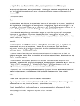 La mayoría de las sales (haluros, nitratos, sulfatos, acetatos y carbonatos) son solubles en agua.

No se disuelven en amoníaco. Son buenos reductores, especialmente el aluminio (aluminotermia): se emplea
para la obtención de los metales a partir de sus óxidos, desprendiéndose una gran cantidad de energía al
formarse Al 203

El talio es muy tóxico.

Boro

Se puede preparar boro cristalino de alta pureza por reducción en fase de vapor de tricloruro o tribromuro de
boro con hidrógeno sobre filamentos de tántalo a 1300ºC. Actualmente se dispone de boro de 99,9999% de
pureza. Es el único no metal del grupo: es un mal conductor de la electricidad a temperatura ambiente, pero es
bueno a alta temperatura; se parece más al silicio que a los demás elementos de su grupo.

El boro elemental es químicamente bastante inerte, aunque su reactividad aumenta con la temperatura y
entonces es un buen reductor. El boro tiene una capacidad similar a la del carbono de formar redes
moleculares estables de átomos unidos covalentemente: carboranos, metaloboranos, fosfocarboranos y otras
familias con miles de compuestos.

Aluminio

El aluminio puro es un metal blanco−plateado, con muy buenas propiedades: ligero, no magnético, es el
segundo metal en la escala de maleabilidad y el sexto en la de ductilidad, por lo que tiene muchas
aplicaciones: utensilios de cocina, decoración y cientos de aplicaciones industriales donde se necesita
resistencia, ligereza y facilidad de fabricación.

Es un buen conductor del calor y tiene una conductividad eléctrica que es un 60% de la del cobre; sin
embargo, debido a su ligereza se usa en transmisión de la corriente eléctrica (conduce doble de corriente que
el cobre por unidad de peso).

El aluminio puro es blando y frágil, pero aleado con pequeñas cantidades de cobre, magnesio, silicio,
manganeso y otros elementos, se obtienen productos con buenas propiedades: duraluminio (4% Cu, 0,3% Mg,
1% Mn, 0,5% Si), magnaluminio (3−9% Mg), siliminio (hasta 14% Si). Estas aleaciones son de gran
importancia en las construcción de los modernos aviones, cohetes, bicicletas,....

El aluminio es muy activo (muy reductor), sin embargo, es estable a la corrosión porque forma rápidamente
una fina capa, densa, dura y translúcida de su óxido que impide el ataque posterior por el oxígeno.

Galio

El galio sólido es de color blanco con brillo plateado, blando y dúctil.

El galio muy puro es atacado sólo muy lentamente por los ácidos. En contacto con el aire y con agua forma
rápidamente una fina capa de su óxido insoluble y químicamente inerte.

El galio se alea fácilmente con los metales y es un componente de aleaciones de bajo punto de fusión.

Parece tener poca toxicidad, aunque no se disponen de datos suficientes.

Indio



                                                                                                                7
 