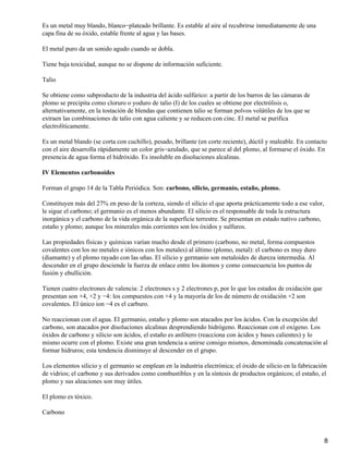 Es un metal muy blando, blanco−plateado brillante. Es estable al aire al recubrirse inmediatamente de una
capa fina de su óxido, estable frente al agua y las bases.

El metal puro da un sonido agudo cuando se dobla.

Tiene baja toxicidad, aunque no se dispone de información suficiente.

Talio

Se obtiene como subproducto de la industria del ácido sulfúrico: a partir de los barros de las cámaras de
plomo se precipita como cloruro o yoduro de talio (I) de los cuales se obtiene por electrólisis o,
alternativamente, en la tostación de blendas que contienen talio se forman polvos volátiles de los que se
extraen las combinaciones de talio con agua caliente y se reducen con cinc. El metal se purifica
electrolíticamente.

Es un metal blando (se corta con cuchillo), pesado, brillante (en corte reciente), dúctil y maleable. En contacto
con el aire desarrolla rápidamente un color gris−azulado, que se parece al del plomo, al formarse el óxido. En
presencia de agua forma el hidróxido. Es insoluble en disoluciones alcalinas.

IV Elementos carbonoides

Forman el grupo 14 de la Tabla Periódica. Son: carbono, silicio, germanio, estaño, plomo.

Constituyen más del 27% en peso de la corteza, siendo el silicio el que aporta prácticamente todo a ese valor,
le sigue el carbono; el germanio es el menos abundante. El silicio es el responsable de toda la estructura
inorgánica y el carbono de la vida orgánica de la superficie terrestre. Se presentan en estado nativo carbono,
estaño y plomo; aunque los minerales más corrientes son los óxidos y sulfuros.

Las propiedades físicas y químicas varían mucho desde el primero (carbono, no metal, forma compuestos
covalentes con los no metales e iónicos con los metales) al último (plomo, metal): el carbono es muy duro
(diamante) y el plomo rayado con las uñas. El silicio y germanio son metaloides de dureza intermedia. Al
descender en el grupo desciende la fuerza de enlace entre los átomos y como consecuencia los puntos de
fusión y ebullición.

Tienen cuatro electrones de valencia: 2 electrones s y 2 electrones p, por lo que los estados de oxidación que
presentan son +4, +2 y −4: los compuestos con +4 y la mayoría de los de número de oxidación +2 son
covalentes. El único ion −4 es el carburo.

No reaccionan con el agua. El germanio, estaño y plomo son atacados por los ácidos. Con la excepción del
carbono, son atacados por disoluciones alcalinas desprendiendo hidrógeno. Reaccionan con el oxígeno. Los
óxidos de carbono y silicio son ácidos, el estaño es anfótero (reacciona con ácidos y bases calientes) y lo
mismo ocurre con el plomo. Existe una gran tendencia a unirse consigo mismos, denominada concatenación al
formar hidruros; esta tendencia disminuye al descender en el grupo.

Los elementos silicio y el germanio se emplean en la industria electrónica; el óxido de silicio en la fabricación
de vidrios; el carbono y sus derivados como combustibles y en la síntesis de productos orgánicos; el estaño, el
plomo y sus aleaciones son muy útiles.

El plomo es tóxico.

Carbono



                                                                                                                 8
 
