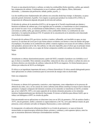 El acero es una aleación de hierro y carbono; en todos los combustibles fósiles (petróleo, carbón, gas natural)
hay compuestos de carbono. Continuamente se usa el carbono: grafito (lápices, filtros, lubricantes,
electrodos,...), diamantes (de perforación, tallado, pulido, joyería,...).

Las dos modificaciones fundamentales del carbono son conocidas desde hace tiempo: el diamante y su poco
parecido gemelo elemental, el grafito. Con oxígeno se quema para producir los óxidos (CO y CO2) y la
temperatura de inflamación depende del grado de división del carbono.

El dióxido de carbono de la atmósfera (0,03%) y de las aguas de la TierraEs transformado por plantas y
bacterias en hidratos de carbono que, al ser ingeridos por los animales, se transforman en otros compuestos,
que al morir los seres vivos, se transforman en hidrocarburos y otras sustancias que con el tiempo se
convierten en carbón, turba, gas natural, petróleo y otros combustibles fósiles. La combustión de estos
materiales y la respiración producen CO2. El aumento de la concentración en la atmósfera está relacionado
con el efecto invernadero:

El monóxido de carbono (CO, gas tóxico, incoloro e inodoro, inflamable, casi insoluble en agua, no muy
reactivo). Es una base de Lewis por lo que forma enlaces covalentes con átomos e iones de metales del grupo
d (complejos). Se produce en la combustión de carbón o materia orgánica con escasez de aire (tabaco, motores
mal ajustados). procesos de la vida. Sin carbono, la vida sería imposible, pues el silicio que en principio tienen
la misma capacidad de unión, no es capaz de formar compuestos estables con cadenas de átomos de silicio
largas.

Silicio

Actualmente se obtiene aluminotérmicamente a partir del SiO2 y tratando el producto con clorhídrico en el
que el silicio es insoluble. Otros métodos son posibles: reducción de sílice con carbono o carburo de calcio en
un horno eléctrico con electrodos de carbono; reducción de SiCl4 con magnesio. En forma bastante pura se
obtiene por reducción de SiCl4 con hidrógeno

El silicio es un ingrediente importante del acero y el hierro (ferrosilicio). El silicio amorfo hidrogenado parece
tener aplicaciones en células económicas para la conversión de energía solar en electricidad.

Entre sus compuestos:

Germanio

El elemento se obtiene de la germanita y ranierita o, más importante, como subproducto en los procesos de
obtención de cobre, cinc y en las cenizas de ciertos carbones (ésta última constituye la mayor reserva futura de
germanio). Cualquier compuesto del elemento existente en los minerales se transforma en GeCl4, covalente
que, al ser volátil (P.E. 84ºC), sirve para separarlo de los demás elementos presentes en los minerales
(arsénico fundamentalmente) por destilación fraccionada. El cloruro se hidroliza para obtener GeO2, que se
reduce con hidrógeno a 650ºC en crisoles de grafito

Está encontrando nuevas aplicaciones en aleaciones (una con un 26% de germanio y 76% de arsénico funde a
351ºC, otra de germanio, niobio y aluminio es superconductora a 20,7 K y sirve para fabricar imanes de gran
potencia), como colorante activador en lámparas fluorescentes y como catalizador.

Es transparente a la radicación infrarroja (también lo es el óxido de germanio) y se usan en forma de
monocristales en espectroscopios infrarrojos (lentes, prismas y ventanas) y otros aparatos ópticos, entre los
que se encuentran detectores infrarrojos extremadamente sensibles.

Estaño


                                                                                                                  9
 
