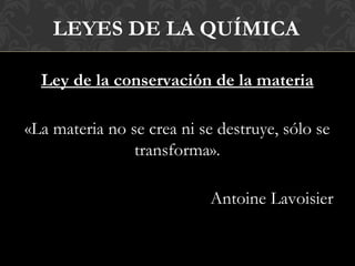 LEYES DE LA QUÍMICA

  Ley de la conservación de la materia

«La materia no se crea ni se destruye, sólo se
                transforma».

                           Antoine Lavoisier
 