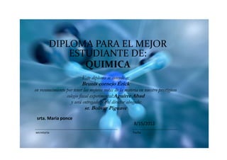 DIPLOMA PARA EL MEJOR
             ESTUDIANTE DE:
                QUIMICA
                           Este diploma se concede a:
                           Brunis cornejo Érick
en reconocimiento por tener las mejores notas de la materia en nuestro prestigioso
                  colegio fiscal experimental:Aguirre Abad
                     y será entregado por el director abogado:
                            sr. Bolivar Piguave
 srta. Maria ponce
                                                         8/15/2012
secretaria                                              Fecha
 
