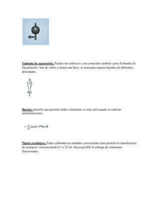 Embudo de separación: Pueden ser esféricos y son conocidos también como Embudos de
Decantación. Son de vidrio y tienen una llave, se usan para separar líquidos de diferentes
densidades.




Bureta: utensilio que permite medir volúmenes, es muy útil cuando se realizan
neutralizaciones.




Pipeta serológica: Están calibradas en unidades convenientes para permitir la transferencia
de cualquier volumen desde 0.1 a 25 ml. Hacen posible la entrega de volúmenes
fraccionados.
 