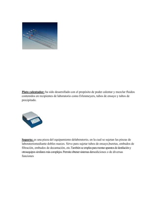 Plato calentador: ha sido desarrollado con el propósito de poder calentar y mezclar fluidos
contenidos en recipientes de laboratorio como Erlenmeyers, tubos de ensayo y tubos de
precipitado.




Soporte: es una pieza del equipamiento delaboratorio, en la cual se sujetan las pinzas de
laboratoriomediante dobles nueces. Sirve para sujetar tubos de ensayo,buretas, embudos de
filtración, embudos de decantación, etc.También se emplea para montar aparatos de destilación y
otrosequipos similares más complejos. Permite obtener sistemas demediciones o de diversas
funciones
 