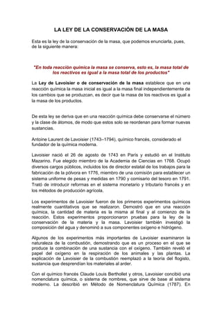 LA LEY DE LA CONSERVACIÓN DE LA MASA

Esta es la ley de la conservación de la masa, que podemos enunciarla, pues,
de la siguiente manera:



"En toda reacción química la masa se conserva, esto es, la masa total de
         los reactivos es igual a la masa total de los productos"

La Ley de Lavoisier o de conservación de la masa establece que en una
reacción química la masa inicial es igual a la masa final independientemente de
los cambios que se produzcan, es decir que la masa de los reactivos es igual a
la masa de los productos.


De esta ley se deriva que en una reacción química debe conservarse el número
y la clase de átomos, de modo que estos solo se reordenan para formar nuevas
sustancias.

Antoine Laurent de Lavoisier (1743–1794), químico francés, considerado el
fundador de la química moderna.

Lavoisier nació el 26 de agosto de 1743 en París y estudió en el Instituto
Mazarino. Fue elegido miembro de la Academia de Ciencias en 1768. Ocupó
diversos cargos públicos, incluidos los de director estatal de los trabajos para la
fabricación de la pólvora en 1776, miembro de una comisión para establecer un
sistema uniforme de pesas y medidas en 1790 y comisario del tesoro en 1791.
Trató de introducir reformas en el sistema monetario y tributario francés y en
los métodos de producción agrícola.

Los experimentos de Lavoisier fueron de los primeros experimentos químicos
realmente cuantitativos que se realizaron. Demostró que en una reacción
química, la cantidad de materia es la misma al final y al comienzo de la
reacción. Estos experimentos proporcionaron pruebas para la ley de la
conservación de la materia y la masa. Lavoisier también investigó la
composición del agua y denominó a sus componentes oxígeno e hidrógeno.

Algunos de los experimentos más importantes de Lavoisier examinaron la
naturaleza de la combustión, demostrando que es un proceso en el que se
produce la combinación de una sustancia con el oxígeno. También reveló el
papel del oxígeno en la respiración de los animales y las plantas. La
explicación de Lavoisier de la combustión reemplazó a la teoría del flogisto,
sustancia que desprendían los materiales al arder.

Con el químico francés Claude Louis Berthollet y otros, Lavoisier concibió una
nomenclatura química, o sistema de nombres, que sirve de base al sistema
moderno. La describió en Método de Nomenclatura Química (1787). En
 