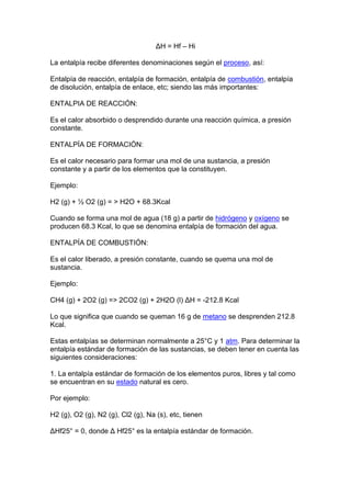 ΔH = Hf – Hi

La entalpía recibe diferentes denominaciones según el proceso, así:

Entalpía de reacción, entalpía de formación, entalpía de combustión, entalpía
de disolución, entalpía de enlace, etc; siendo las más importantes:

ENTALPIA DE REACCIÓN:

Es el calor absorbido o desprendido durante una reacción química, a presión
constante.

ENTALPÍA DE FORMACIÓN:

Es el calor necesario para formar una mol de una sustancia, a presión
constante y a partir de los elementos que la constituyen.

Ejemplo:

H2 (g) + ½ O2 (g) = > H2O + 68.3Kcal

Cuando se forma una mol de agua (18 g) a partir de hidrógeno y oxígeno se
producen 68.3 Kcal, lo que se denomina entalpía de formación del agua.

ENTALPÍA DE COMBUSTIÓN:

Es el calor liberado, a presión constante, cuando se quema una mol de
sustancia.

Ejemplo:

CH4 (g) + 2O2 (g) => 2CO2 (g) + 2H2O (l) ΔH = -212.8 Kcal

Lo que significa que cuando se queman 16 g de metano se desprenden 212.8
Kcal.

Estas entalpías se determinan normalmente a 25°C y 1 atm. Para determinar la
entalpía estándar de formación de las sustancias, se deben tener en cuenta las
siguientes consideraciones:

1. La entalpía estándar de formación de los elementos puros, libres y tal como
se encuentran en su estado natural es cero.

Por ejemplo:

H2 (g), O2 (g), N2 (g), Cl2 (g), Na (s), etc, tienen

ΔHf25° = 0, donde Δ Hf25° es la entalpía estándar de formación.
 