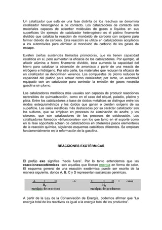 Un catalizador que está en una fase distinta de los reactivos se denomina
catalizador heterogéneo o de contacto. Los catalizadores de contacto son
materiales capaces de adsorber moléculas de gases o líquidos en sus
superficies Un ejemplo de catalizador heterogéneo es el platino finamente
dividido que cataliza la reacción de monóxido de carbono con oxígeno para
formar dióxido de carbono. Esta reacción se utiliza en catalizadores acoplados
a los automóviles para eliminar el monóxido de carbono de los gases de
escape.

Existen ciertas sustancias llamadas promotoras, que no tienen capacidad
catalítica en sí, pero aumentan la eficacia de los catalizadores. Por ejemplo, al
añadir alúmina a hierro finamente dividido, ésta aumenta la capacidad del
hierro para catalizar la obtención de amoníaco a partir de una mezcla de
nitrógeno e hidrógeno. Por otra parte, los materiales que reducen la eficacia de
un catalizador se denominan venenos. Los compuestos de plomo reducen la
capacidad del platino para actuar como catalizador; por tanto, un automóvil
equipado con un catalizador para controlar la emisión de gases necesita
gasolina sin plomo.

Los catalizadores metálicos más usuales son capaces de producir reacciones
reversibles de quimiadsorción, como en el caso del níquel, paladio, platino y
plata. Entre los catalizadores a base de óxidos metálicos se distingue entre los
óxidos estequiométricos y los óxidos que ganan o pierden oxígeno de su
superficie. Las sales metálicas más destacadas por su carácter catalizador son
los sulfuros, que se emplean en procesos de eliminación de azufre, y los
cloruros, que son catalizadores de los procesos de oxicloración. Los
catalizadores llamados «bifuncionales» son los que tanto en el soporte como
en la fase soportada actúan de catalizadores en diferentes pasos elementales
de la reacción química, siguiendo esquemas catalíticos diferentes. Se emplean
fundamentalmente en la reformación de la gasolina.



                        REACCIONES EXOTÉRMICAS



El prefijo exo significa ―hacia fuera‖. Por lo tanto entendemos que las
reaccionesexotérmicas son aquellas que liberan energía en forma de calor.
El esquema general de una reacción exotérmica puede ser escrito de la
manera siguiente, donde A, B, C y D representan sustancias genéricas.




A partir de la Ley de la Conservación de Energía, podemos afirmar que ―La
energía total de los reactivos es igual a la energía total de los productos‖.
 