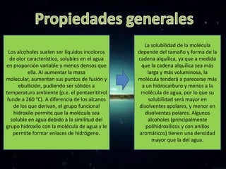 La solubilidad de la molécula
  Los alcoholes suelen ser líquidos incoloros   depende del tamaño y forma de la
  de olor característico, solubles en el agua   cadena alquílica, ya que a medida
en proporción variable y menos densos que         que la cadena alquílica sea más
           ella. Al aumentar la masa                 larga y más voluminosa, la
molecular, aumentan sus puntos de fusión y      molécula tenderá a parecerse más
      ebullición, pudiendo ser sólidos a          a un hidrocarburo y menos a la
temperatura ambiente (p.e. el pentaerititrol     molécula de agua, por lo que su
 funde a 260 °C). A diferencia de los alcanos         solubilidad será mayor en
    de los que derivan, el grupo funcional       disolventes apolares, y menor en
    hidroxilo permite que la molécula sea          disolventes polares. Algunos
   soluble en agua debido a la similitud del         alcoholes (principalmente
grupo hidroxilo con la molécula de agua y le        polihidroxílicos y con anillos
    permite formar enlaces de hidrógeno.         aromáticos) tienen una densidad
                                                       mayor que la del agua.
 
