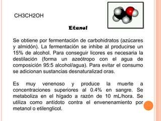 CH3CH2OH

                       Etanol

Se obtiene por fermentación de carbohidratos (azúcares
y almidón). La fermentación se inhibe al producirse un
15% de alcohol. Para conseguir licores es necesaria la
destilación (forma un azeótropo con el agua de
composición 95:5 alcohol/agua). Para evitar el consumo
se adicionan sustancias desnaturalizad oras.

Es muy venenoso y produce la muerte a
concentraciones superiores al 0.4% en sangre. Se
metaboliza en el hígado a razón de 10 mL/hora. Se
utiliza como antídoto contra el envenenamiento por
metanol o etilenglicol.
 