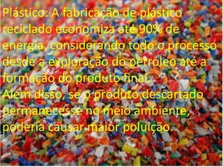 Plástico: A fabricação de plástico
reciclado economiza até 90% de
energia, considerando todo o processo
desde a exploração do petróleo até a
formação do produto final.
Além disso, se o produto descartado
permanecesse no meio ambiente,
poderia causar maior poluição.
 