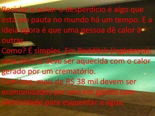 Reciclar e evitar o desperdício é algo que
está em pauta no mundo há um tempo. E a
ideia agora é que uma pessoa dê calor à
outras.
Como? É simples. Em Redditch (Inglaterra),
uma piscina deve ser aquecida com o calor
gerado por um crematório.
Com isso, mais de R$ 38 mil devem ser
economizados por ano em gastos com
eletricidade para esquentar a água.
 
