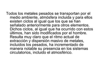 Todos los metales pesados se transportan por el medio ambiente, atmósfera incluida y para ellos existen ciclos al igual que los que se han señalado anteriormente para otros elementos. Dichos ciclos, al igual que ha ocurrido con estos últimos, han sido modificados por el hombre. Resulta muy claro que el ritmo actual de extracción y dispersión masivo de metales, incluidos los pesados, ha incrementado de manera notable su presencia en los sistemas circulatorios, incluido el atmosférico.  