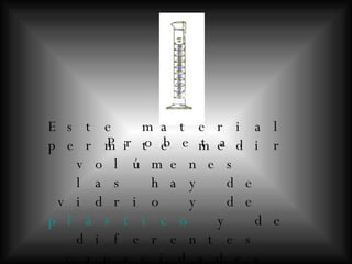 Probeta.   Este material permite medir volúmenes  las hay de vidrio y de  plástico  y de diferentes capacidades   