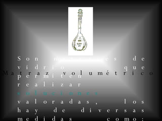 Matraz volumétrico Son matraces de vidrio que permiten realizar soluciones valoradas, los hay de diversas medidas como: 50ml, 100ml, 250 ml, 500 ml,1L etc.