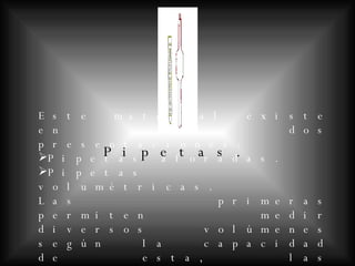 Pipetas. Este material existe en dos presentaciones: Pipetas aforadas. Pipetas volumétricas. Las primeras permiten medir diversos volúmenes según la capacidad de esta, las segundas no están graduadas y sólo permiten medir un volumen único.
