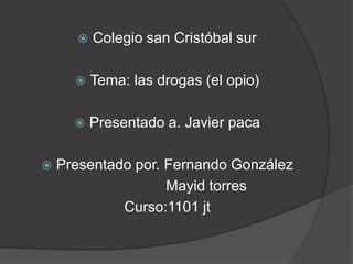    Colegio san Cristóbal sur

          Tema: las drogas (el opio)

          Presentado a. Javier paca

   Presentado por. Fernando González
                    Mayid torres
             Curso:1101 jt
 