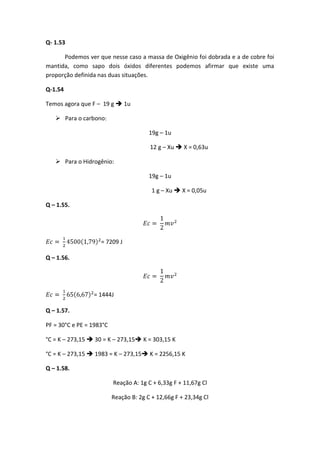 Q- 1.53

      Podemos ver que nesse caso a massa de Oxigênio foi dobrada e a de cobre foi
mantida, como sapo dois óxidos diferentes podemos afirmar que existe uma
proporção definida nas duas situações.

Q-1.54

Temos agora que F – 19 g  1u

    Para o carbono:

                                        19g – 1u

                                        12 g – Xu  X = 0,63u

    Para o Hidrogênio:

                                        19g – 1u

                                         1 g – Xu  X = 0,05u

Q – 1.55.




                    = 7209 J

Q – 1.56.




                 = 1444J

Q – 1.57.

PF = 30°C e PE = 1983°C

°C = K – 273,15  30 = K – 273,15 K = 303,15 K

°C = K – 273,15  1983 = K – 273,15 K = 2256,15 K

Q – 1.58.

                          Reação A: 1g C + 6,33g F + 11,67g Cl

                          Reação B: 2g C + 12,66g F + 23,34g Cl
 