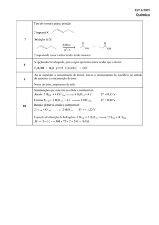 13/12/2009
Química
Tipo de isomeria plana: posição
7
Composto X:
Oxidação de X:
Composto de maior caráter ácido: ácido etanoico
A opção não foi adequada, pois a água apresenta maior acidez que o etanol.
8
C2H5OH + H2O ⎯⎯→←⎯⎯ C2H5OH2
+
+ OH−
Ao se aumentar a concentração de álcool, tem-se o deslocamento do equilíbrio no sentido
de aumentar a concentração do éster.9
Nome do éster: propanoato de etila
Semirreações que ocorrem na célula a combustível:
Ânodo: 2 H2 (g) + 4 OH
−
(aq) ⎯⎯→ 4 H2O( ) + 4 e−
E° = 0,83 V
Cátodo: O2 (g) + 2 H2O ( ) + 4 e−
⎯⎯→ 4 OH
−
(aq) E° = 0,40 V
Reação global na célula a combustível:
2 H2 (g) + O2 (g) ⎯⎯→ 2 H2O ( ) E° = + 1,23 V
10
Equação de obtenção de hidrogênio: CH4 (g) + 2 H2O (v) ⎯⎯→ CO2 (g) + 4 H2 (g)
ΔH = Hf − Hi = − 394 + 75 + 2 × 241 = 163 kJ
⎯⎯→ OH
O
H
+
/ Δ
KMnO4
OH
O
+
 