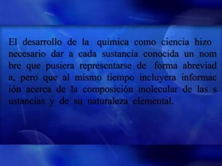 El desarrollo de la química como ciencia hizo
necesario dar a cada sustancia conocida un nom
bre que pusiera representarse de forma abreviad
a, pero que al mismo tiempo incluyera informac
ión acerca de la composición molecular de las s
ustancias y de su naturaleza elemental.
 