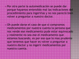  Por otra parte la automedicación se puede dar
porque hayamos entendido mal las indicaciones del
procedimiento para ingerirlas y no nos pareció bien
volver a preguntar a nuestro doctor.
 Oh puede darse el caso de que si compramos
medicamentos por nuestra cuenta la persona que
nos vende ese medicamento pude estar equivocado
y realmente no sea ese el medicamento que
estamos buscando, es por eso que lo mas prudente
que tenemos que hacer es volver a preguntar a
nuestro doctor y no ingerir medicamentos por
nuestra cuenta.
 