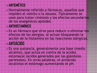  ANTIEMÉTICO
 Normalmente referido a fármacos, aquellos que
impiden el vómito o la náusea. Típicamente se
usan para tratar cinetosis y los efectos secundarios
de los analgésicos opioides.
 ANTIHISTAMÍNICO
 Es un fármaco que sirve para reducir o eliminar los
efectos de las alergias, al actuar bloqueando la
acción de la histamina en las reacciones alérgicas.
ANTIÁCIDO
 Es una sustancia, generalmente una base (medio
alcalino), que actúa en contra de la acidez
estomacal (ácidos generados por las glándulas
parietales). En otras palabras, el antiácido
alcaliniza el estómago aumentando el pH.
 