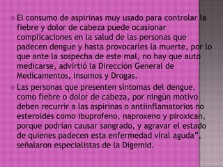  El consumo de aspirinas muy usado para controlar la
fiebre y dolor de cabeza puede ocasionar
complicaciones en la salud de las personas que
padecen dengue y hasta provocarles la muerte, por lo
que ante la sospecha de este mal, no hay que auto
medicarse, advirtió la Dirección General de
Medicamentos, Insumos y Drogas.
 Las personas que presenten síntomas del dengue,
como fiebre o dolor de cabeza, por ningún motivo
deben recurrir a las aspirinas o antiinflamatorios no
esteroides como ibuprofeno, naproxeno y piroxican,
porque podrían causar sangrado, y agravar el estado
de quienes padecen esta enfermedad viral aguda”,
señalaron especialistas de la Digemid.
 