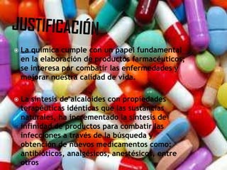  La química cumple con un papel fundamental
en la elaboración de productos farmacéuticos;
se interesa por combatir las enfermedades y
mejorar nuestra calidad de vida.
 La síntesis de alcaloides con propiedades
terapéuticas idénticas que las sustancias
naturales, ha incrementado la síntesis de
infinidad de productos para combatir las
infecciones a través de la búsqueda y
obtención de nuevos medicamentos como:
antibióticos, analgésicos, anestésicos, entre
otros
 