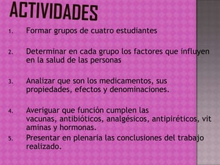 1. Formar grupos de cuatro estudiantes
2. Determinar en cada grupo los factores que influyen
en la salud de las personas
3. Analizar que son los medicamentos, sus
propiedades, efectos y denominaciones.
4. Averiguar que función cumplen las
vacunas, antibióticos, analgésicos, antipiréticos, vit
aminas y hormonas.
5. Presentar en plenaria las conclusiones del trabajo
realizado.
 