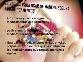  informarse y conocer bien los
medicamentos que utilizamos.
 pedir siempre información a los
médicos, farmacéuticos y enfermeras.
 Guardar los medicamentos en sus envases
originales. Esto evitara que se confundan
los medicamentos que tengan apariencia
similar
 
