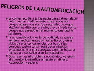  Es común acudir a la farmacia para calmar algún
dolor con un medicamento que conocemos
porque alguna vez nos fue recetado, o porque
alguien nos dijo que era efectivo o simplemente,
porque nos pareció en el momento que podría
servirnos.
 la automedicación es la comodidad, ya que se
venden medicamentos en ferias libres y otros
sitios de alta concurrencia; por lo que las
personas suelen tomar esta determinación
evitando así ir a una consulta, caminar hasta la
farmacia o consultar a su farmacéutico.
 Otra razón es el problema económico, ya que ir
al consultorio significa un gasto en dinero,
locomoción y espera.
 