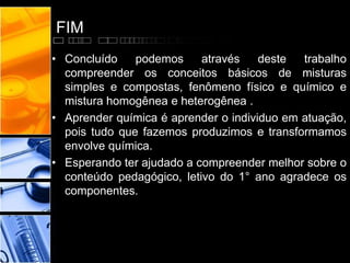 FIM
• Concluído podemos através deste trabalho
compreender os conceitos básicos de misturas
simples e compostas, fenômeno físico e químico e
mistura homogênea e heterogênea .
• Aprender química é aprender o individuo em atuação,
pois tudo que fazemos produzimos e transformamos
envolve química.
• Esperando ter ajudado a compreender melhor sobre o
conteúdo pedagógico, letivo do 1° ano agradece os
componentes.
 