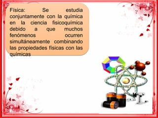 Física: Se estudia
conjuntamente con la química
en la ciencia fisicoquímica
debido a que muchos
fenómenos ocurren
simultáneamente combinando
las propiedades físicas con las
químicas
Física: Se estudia
conjuntamente con la química
en la ciencia fisicoquímica
debido a que muchos
fenómenos ocurren
simultáneamente combinando
las propiedades físicas con las
químicas
 
