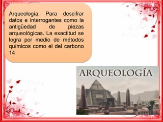 Arqueología: Para descifrar
datos e interrogantes como la
antigüedad de piezas
arqueológicas. La exactitud se
logra por medio de métodos
químicos como el del carbono
14
Arqueología: Para descifrar
datos e interrogantes como la
antigüedad de piezas
arqueológicas. La exactitud se
logra por medio de métodos
químicos como el del carbono
14
 