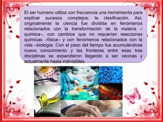 El ser humano utiliza con frecuencia una herramienta para
explicar sucesos complejos: la clasificación. Así,
originalmente la ciencia fue dividida en fenómenos
relacionados con la transformación de la materia –
química–, con cambios que no requerían reacciones
químicas –física– y con fenómenos relacionados con la
vida –biología. Con el paso del tiempo fue acumulándose
nuevo conocimiento y las fronteras entre esas tres
disciplinas se expandieron llegando a ser vecinas y
actualmente hasta indivisibles
El ser humano utiliza con frecuencia una herramienta para
explicar sucesos complejos: la clasificación. Así,
originalmente la ciencia fue dividida en fenómenos
relacionados con la transformación de la materia –
química–, con cambios que no requerían reacciones
químicas –física– y con fenómenos relacionados con la
vida –biología. Con el paso del tiempo fue acumulándose
nuevo conocimiento y las fronteras entre esas tres
disciplinas se expandieron llegando a ser vecinas y
actualmente hasta indivisibles
 