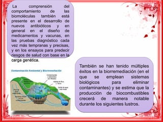  La comprensión del
comportamiento de las
biomoléculas también está
presente en el desarrollo de
nuevos antibióticos y en
general en el diseño de
medicamentos y vacunas, en
las pruebas diagnóstico cada
vez más tempranas y precisas,
y en los ensayos para predecir
riesgos de salud con base en la
carga genética.
 La comprensión del
comportamiento de las
biomoléculas también está
presente en el desarrollo de
nuevos antibióticos y en
general en el diseño de
medicamentos y vacunas, en
las pruebas diagnóstico cada
vez más tempranas y precisas,
y en los ensayos para predecir
riesgos de salud con base en la
carga genética.
También se han tenido múltiples
éxitos en la biorremediación (en el
que se emplean sistemas
biológicos para eliminar
contaminantes) y se estima que la
producción de biocombustibles
crecerá de manera notable
durante los siguientes lustros.
También se han tenido múltiples
éxitos en la biorremediación (en el
que se emplean sistemas
biológicos para eliminar
contaminantes) y se estima que la
producción de biocombustibles
crecerá de manera notable
durante los siguientes lustros.
 