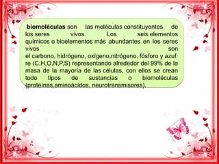  biomoléculas son las moléculas constituyentes de
los seres vivos. Los seis elementos
químicos o bioelementos más abundantes en los seres
vivos son
el carbono, hidrógeno, oxígeno,nitrógeno, fósforo y azuf
re (C,H,O,N,P,S) representando alrededor del 99% de la
masa de la mayoría de las células, con ellos se crean
todo tipos de sustancias o biomoléculas
(proteínas,aminoácidos, neurotransmisores).
 biomoléculas son las moléculas constituyentes de
los seres vivos. Los seis elementos
químicos o bioelementos más abundantes en los seres
vivos son
el carbono, hidrógeno, oxígeno,nitrógeno, fósforo y azuf
re (C,H,O,N,P,S) representando alrededor del 99% de la
masa de la mayoría de las células, con ellos se crean
todo tipos de sustancias o biomoléculas
(proteínas,aminoácidos, neurotransmisores).
 