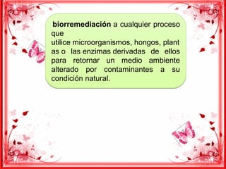 biorremediación a cualquier proceso
que
utilice microorganismos, hongos, plant
as o las enzimas derivadas de ellos
para retornar un medio ambiente
alterado por contaminantes a su
condición natural.
 biorremediación a cualquier proceso
que
utilice microorganismos, hongos, plant
as o las enzimas derivadas de ellos
para retornar un medio ambiente
alterado por contaminantes a su
condición natural.
 