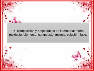 1.5 composición y propiedades de la materia: átomo,
molécula, elemento, compuesto, mezcla, solución, fase.
1.5 composición y propiedades de la materia: átomo,
molécula, elemento, compuesto, mezcla, solución, fase.
 